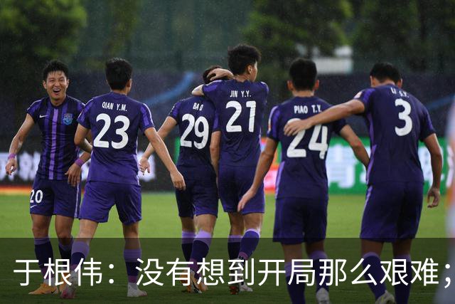 于根伟：没有想到开局那么艰难；中期续约体现了同舟共济